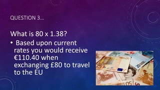 QUESTION 3…
What is 80 x 1.38?
• Based upon current
rates you would receive
€110.40 when
exchanging £80 to travel
to the EU
 