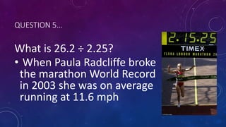 QUESTION 5…
What is 26.2 ÷ 2.25?
• When Paula Radcliffe broke
the marathon World Record
in 2003 she was on average
running at 11.6 mph
 