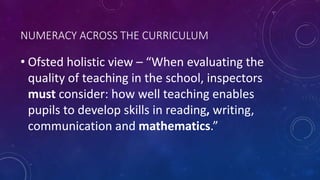 NUMERACY ACROSS THE CURRICULUM
• Ofsted holistic view – “When evaluating the
quality of teaching in the school, inspectors
must consider: how well teaching enables
pupils to develop skills in reading, writing,
communication and mathematics.”
 