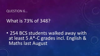 QUESTION 6…
What is 73% of 348?
• 254 BCS students walked away with
at least 5 A*-C grades incl. English &
Maths last August
 