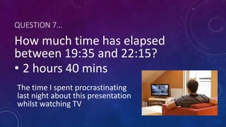 QUESTION 7…
How much time has elapsed
between 19:35 and 22:15?
• 2 hours 40 mins
The time I spent procrastinating
last night about this presentation
whilst watching TV
 