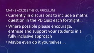 MATHS ACROSS THE CURRICULUM
•Currently in discussions to include a maths
question in the PD Quiz each fortnight…
•Where possible please encourage,
enthuse and support your students in a
fully inclusive approach
•Maybe even do it yourselves….
 