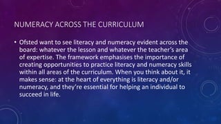 NUMERACY ACROSS THE CURRICULUM
• Ofsted want to see literacy and numeracy evident across the
board: whatever the lesson and whatever the teacher’s area
of expertise. The framework emphasises the importance of
creating opportunities to practice literacy and numeracy skills
within all areas of the curriculum. When you think about it, it
makes sense: at the heart of everything is literacy and/or
numeracy, and they’re essential for helping an individual to
succeed in life.
 