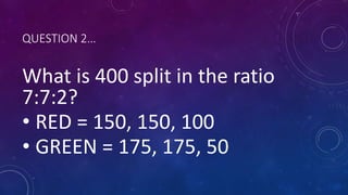 QUESTION 2…
What is 400 split in the ratio
7:7:2?
• RED = 150, 150, 100
• GREEN = 175, 175, 50
 