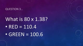 QUESTION 3…
What is 80 x 1.38?
• RED = 110.4
• GREEN = 100.6
 