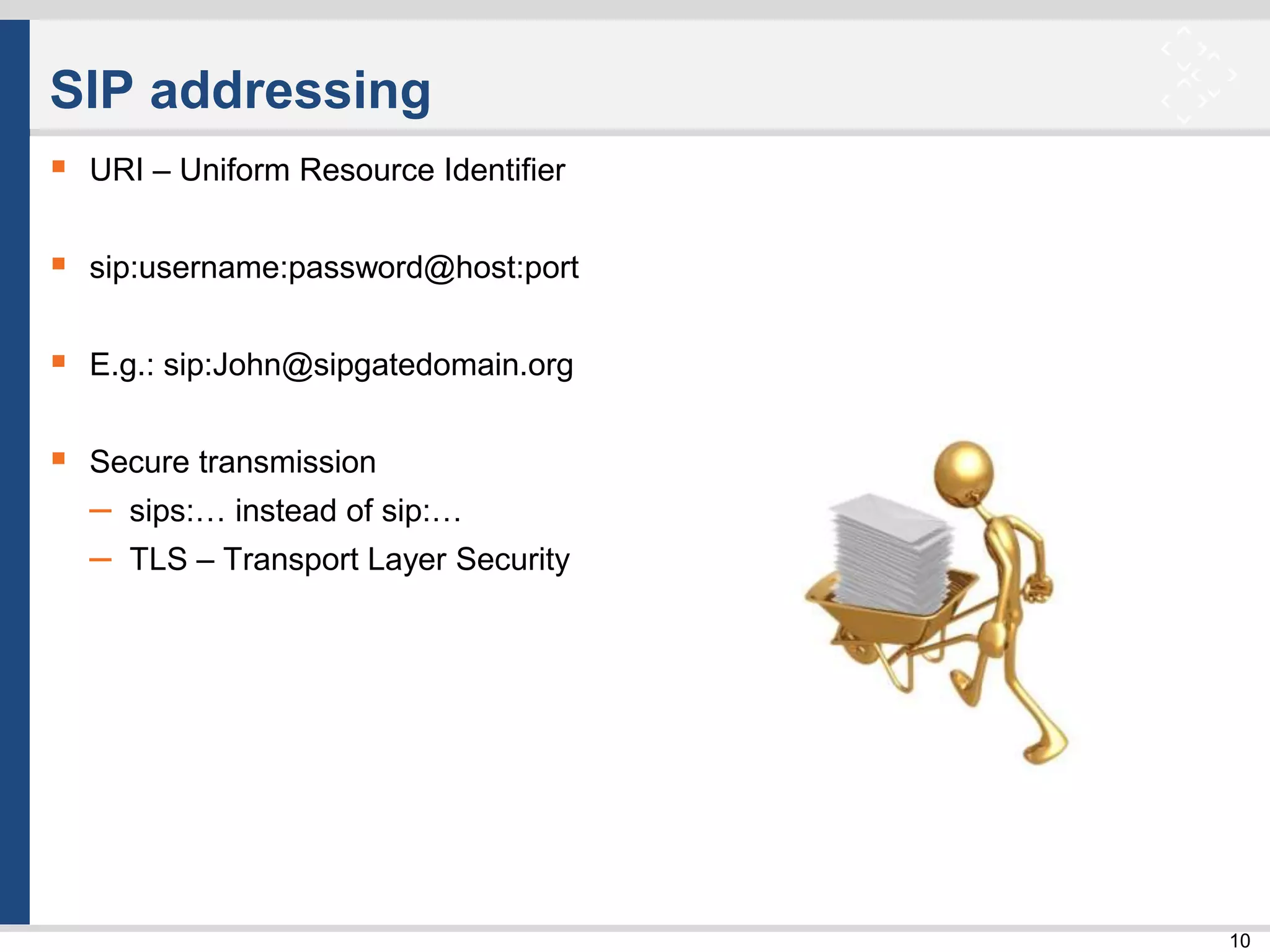10
SIP addressing
 URI – Uniform Resource Identifier
 sip:username:password@host:port
 E.g.: sip:John@sipgatedomain.org
 Secure transmission
– sips:… instead of sip:…
– TLS – Transport Layer Security
 