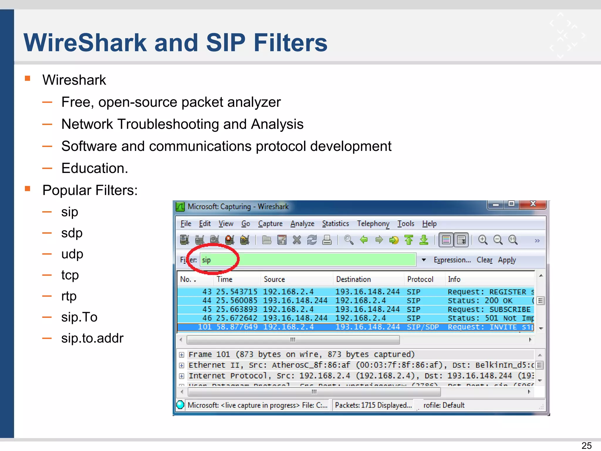 25
WireShark and SIP Filters
 Wireshark
– Free, open-source packet analyzer
– Network Troubleshooting and Analysis
– Software and communications protocol development
– Education.
 Popular Filters:
– sip
– sdp
– udp
– tcp
– rtp
– sip.To
– sip.to.addr
 