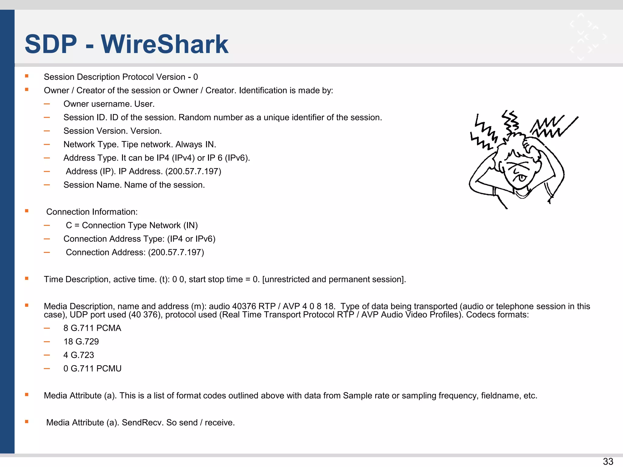 33
SDP - WireShark
 Session Description Protocol Version - 0
 Owner / Creator of the session or Owner / Creator. Identification is made by:
– Owner username. User.
– Session ID. ID of the session. Random number as a unique identifier of the session.
– Session Version. Version.
– Network Type. Tipe network. Always IN.
– Address Type. It can be IP4 (IPv4) or IP 6 (IPv6).
– Address (IP). IP Address. (200.57.7.197)
– Session Name. Name of the session.
 Connection Information:
– C = Connection Type Network (IN)
– Connection Address Type: (IP4 or IPv6)
– Connection Address: (200.57.7.197)
 Time Description, active time. (t): 0 0, start stop time = 0. [unrestricted and permanent session].
 Media Description, name and address (m): audio 40376 RTP / AVP 4 0 8 18. Type of data being transported (audio or telephone session in this
case), UDP port used (40 376), protocol used (Real Time Transport Protocol RTP / AVP Audio Video Profiles). Codecs formats:
– 8 G.711 PCMA
– 18 G.729
– 4 G.723
– 0 G.711 PCMU
 Media Attribute (a). This is a list of format codes outlined above with data from Sample rate or sampling frequency, fieldname, etc.
 Media Attribute (a). SendRecv. So send / receive.
 