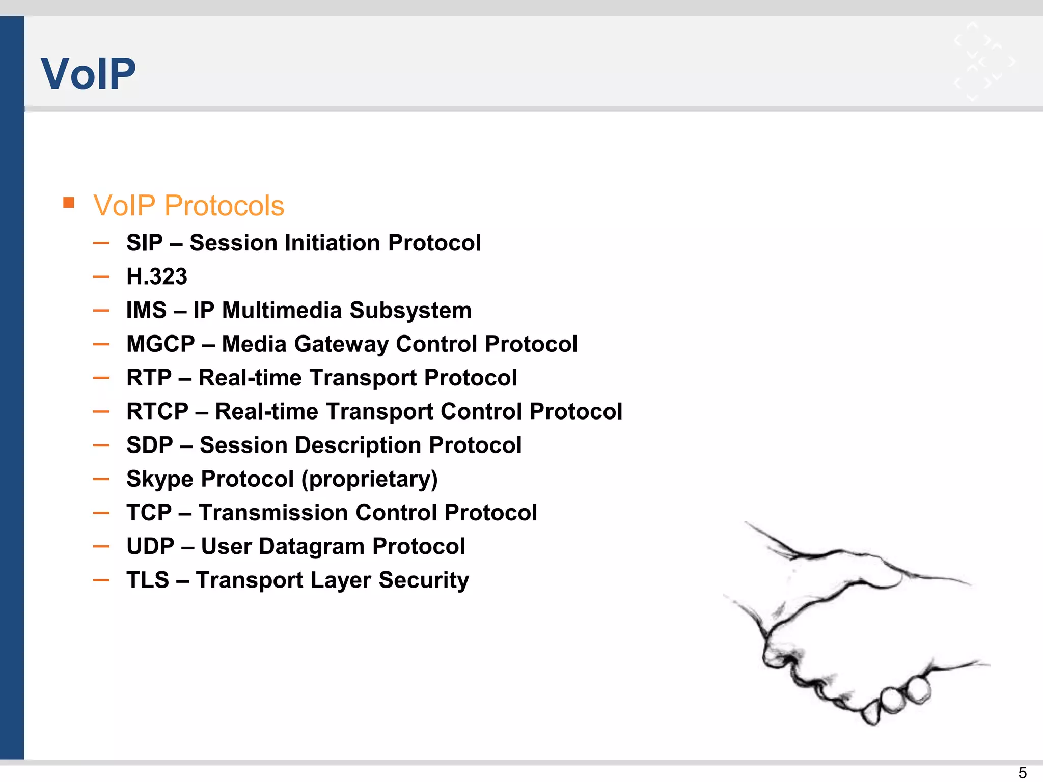 5
VoIP
 VoIP Protocols
– SIP – Session Initiation Protocol
– H.323
– IMS – IP Multimedia Subsystem
– MGCP – Media Gateway Control Protocol
– RTP – Real-time Transport Protocol
– RTCP – Real-time Transport Control Protocol
– SDP – Session Description Protocol
– Skype Protocol (proprietary)
– TCP – Transmission Control Protocol
– UDP – User Datagram Protocol
– TLS – Transport Layer Security
 