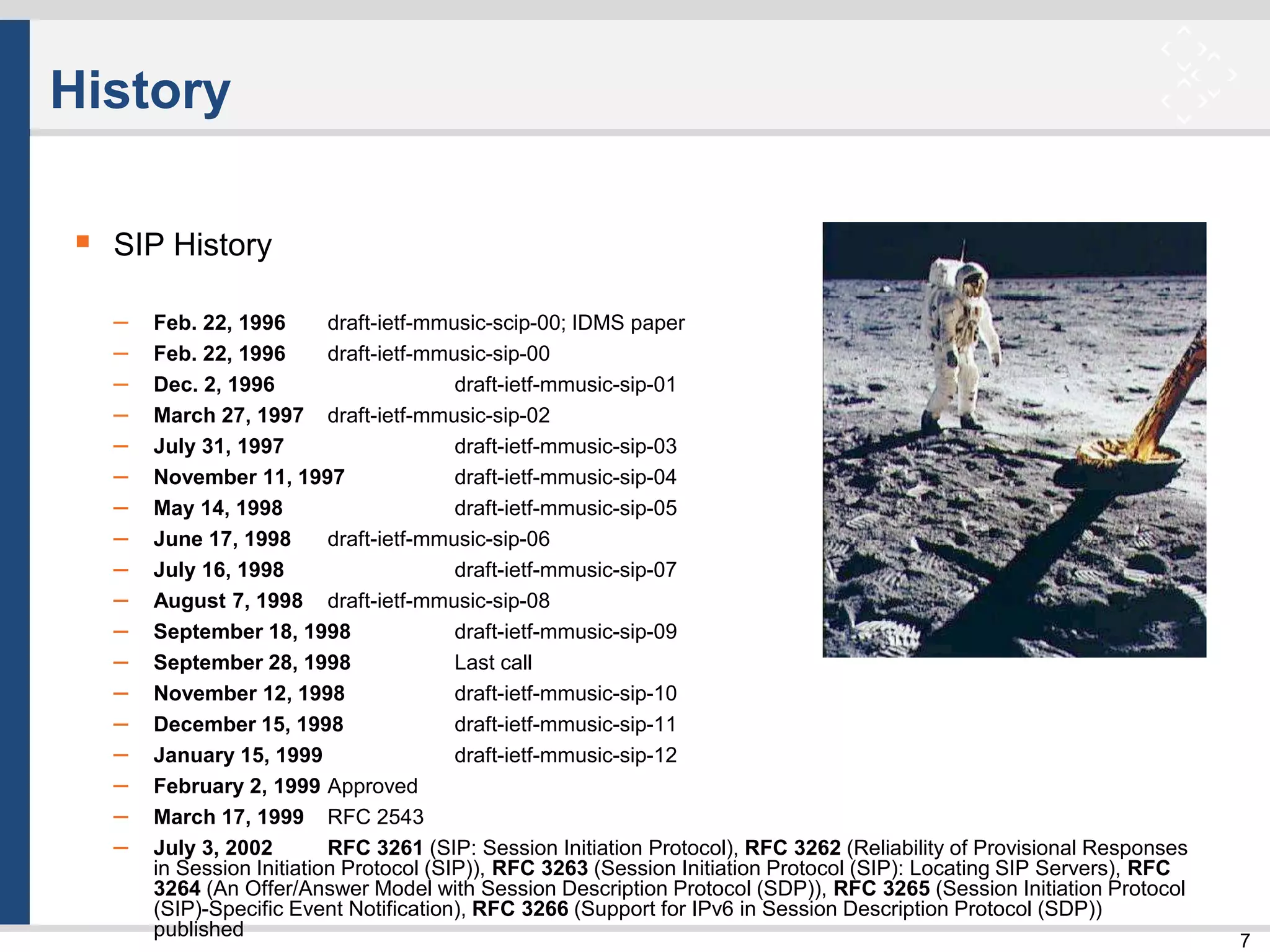 7
History
 SIP History
– Feb. 22, 1996 draft-ietf-mmusic-scip-00; IDMS paper
– Feb. 22, 1996 draft-ietf-mmusic-sip-00
– Dec. 2, 1996 draft-ietf-mmusic-sip-01
– March 27, 1997 draft-ietf-mmusic-sip-02
– July 31, 1997 draft-ietf-mmusic-sip-03
– November 11, 1997 draft-ietf-mmusic-sip-04
– May 14, 1998 draft-ietf-mmusic-sip-05
– June 17, 1998 draft-ietf-mmusic-sip-06
– July 16, 1998 draft-ietf-mmusic-sip-07
– August 7, 1998 draft-ietf-mmusic-sip-08
– September 18, 1998 draft-ietf-mmusic-sip-09
– September 28, 1998 Last call
– November 12, 1998 draft-ietf-mmusic-sip-10
– December 15, 1998 draft-ietf-mmusic-sip-11
– January 15, 1999 draft-ietf-mmusic-sip-12
– February 2, 1999 Approved
– March 17, 1999 RFC 2543
– July 3, 2002 RFC 3261 (SIP: Session Initiation Protocol), RFC 3262 (Reliability of Provisional Responses
in Session Initiation Protocol (SIP)), RFC 3263 (Session Initiation Protocol (SIP): Locating SIP Servers), RFC
3264 (An Offer/Answer Model with Session Description Protocol (SDP)), RFC 3265 (Session Initiation Protocol
(SIP)-Specific Event Notification), RFC 3266 (Support for IPv6 in Session Description Protocol (SDP))
published
 