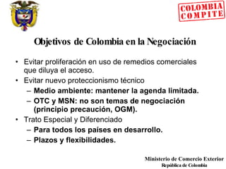 Objetivos de Colombia en la Negociación Evitar proliferación en uso de remedios comerciales que diluya el acceso. Evitar nuevo proteccionismo técnico Medio ambiente: mantener la agenda limitada. OTC y MSN: no son temas de negociación (principio precaución, OGM). Trato Especial y Diferenciado Para todos los países en desarrollo. Plazos y flexibilidades. 