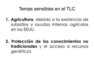Temas sensibles en el TLC

1. Agricultura, debido a la existencia de
   subsidios y ayudas internas agrícolas
   en los EEUU.

2. Protección de los conocimientos no
   tradicionales y el acceso a recursos
   genéticos
 