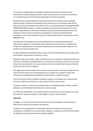 Se acordó una salvaguardia para proteger la industria nacional del crecimiento de las
importaciones especial agropecuaria por lo tanto el mejor punto es un sector avícola fuerte
con las desgravaciones de las materias primas baja el costo de producción.

Desplazamiento de proveedores de importación a favor de los estados unidos; Colombia
ofreció importar 2 millones de toneladas de maíz amarillo con un crecimiento anual del 5%
pero el país tiene más demanda del producto con un arancel base del 25%, el programa AGRO
INGRESOS SEGUROS realizara un sistema de apoyo en el proceso de producción con cuatro
ayudas: apoyo directo en efectivo por tonelada o hectárea producida; fortalecimiento en el
programa sanitario; línea de incentivo de capitalización rural para el fortalecimiento
tecnológico y una línea de crédito con tasas de interés preferenciales. El presupuesto será de
$500.000 anual.

Colombia tuvo como objetivo tener acceso preferencial a las exportaciones del sector,
definiendo las reglas en el comercio de bienes industriales entre los países y estableciendo
condiciones adecuadas para el traslado de productos y que Colombia pudiera exportar más
productos de nuevas manufacturas.

La oferta exportable de Colombia obtuvo acceso al mercado estadounidense abriendo puertas
para exportar más productos en sectores nuevos.

Colombia otorga a los estados unidos un 81.8% del acceso a productos colombianos listos para
enfrentar la competencia estadounidense. Las consecuencias del mayor acceso es la reducción
de los costos de producción y el consecuente aumento en competitividad nacional ofreciendo
mejores precios a los consumidores.

Esta negociación permite al país tener incentivos de exportación como el plan Vallejo para las
materias primas esto tiene como beneficio que no se cobran los aranceles en tanto sean
utilizadas para la elaboración de productos de exportación a cualquier mercado.

En el sector de los textiles se intenta consolidar y ampliar los mercados con la reducción del
arancel en especial los productos con gran potencial buenos para la salud.

Los bienes usados en el caso de re manufacturados se acordó diferenciar los bienes usados y
defender las sensibilidades identificadas con el sector privado.

Las PYMEs son beneficiadas con la reducción de los aranceles que a su vez reducen sus costos
de producción pudiendo actualizar la tecnología y mejorar la productividad.

SERVICIOS

Se registro un avance en el área de los bienes como en la tecnología de comunicaciones y
reducción de costos en el transporte internacional.

Su objetivo en la negociación es eliminar todo aquello que impida el comercio de los
proveedores y el beneficio a los consumidores, asegurar un programa de diseño de un sistema
de seguridad y eliminar aranceles para productos digitales.
 