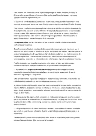 Estas normas son elaboradas con el objetivo de proteger el medio ambiente, la vida y la
defensa a los consumidores; así como medidas sanitarias y fitosanitarias para mercados
agropecuarios que ingresan a un país.

El TLC creo el comité de obstáculos técnicos al comercio para que allá transparencia y libre
comercio armonizando las normar para el mejoramiento los sistemas de verificación de estas.

Estas normas y reglamentos ara que agilice el comercio al acordar mecanismos de evaluación
de cumplimiento, elevando la competitividad de los productos colombianos en los mercados
internacionales, si los reglamentos son diferentes en el país al que se exporta el producto
tendrá que acoplarse a estas normas esta convergencia garantiza la estandarización y la
reducción de costos y aprovechamiento de la economía.

Las reglas de origen son las características que el producto debe cumplir para tener las
preferencias arancelarias.

 Se definieron en el tratado tres tipos de bienes considerados originarios, el primero que el
producto sea producido en su totalidad en el país del acuerdo con materia 100% nacional en el
caso de los agropecuarios. El segundo que el producto sea elaborado con materias primas de
los países signatarios. El tercero que el producto sea elaborado con materias primas de
terceros países, para estos se estableció ciertos criterios para el grado aceptable de insumos.

Para los productos que necesitan insumos de otros países se logro que las empresas
colombianas tuviesen preferencias en el caso de que no se encuentre en el país.

La implementación de procedimientos aduaneros permitirá realizar operaciones de
importación y exportación de manera ágil y en un menor costo, asegurando de que la
mercancía llegue segura a los puertos.

Estos procedimientos al paso del tiempo serán modernizados y cambiados para alcanzar los
estándares internacionales en las operaciones de comercio exterior.

Se hiso un compromiso entre los países que el recibo y despacho de mercancías tomara como
máximo 48 horas. Se debe modernizar el sistema de información automatizado entre los dos
países siendo accesibles a usuarios de las aduanas, permitiendo identificar mercancías de alto
riesgo es decir ilícitas.

La defensa comercial reglamenta la aplicación de medidas de salvaguardia para los casos en
que se incremente las importaciones de un producto debido a la desgravación acordada. Busca
la aplicación de medidas antidumping, cuando una práctica atente contra una rama de
producción local.

La salvaguardia controla de forma transitorio o aumenta los aranceles sin romper los niveles
que señala el acuerdo, esta solo aplica durante un periodo de desgravación acordado en la
negociación.

Esta herramienta puede evitar o contrarrestar los daños en el sector de producción, pero el
país que haga uso de este debe compensar al otro país.
 