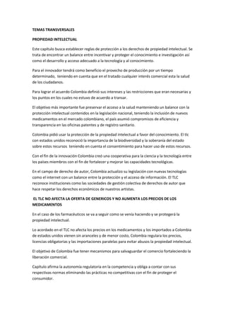TEMAS TRANSVERSALES

PROPIEDAD INTELECTUAL

Este capítulo busca establecer reglas de protección a los derechos de propiedad intelectual. Se
trata de encontrar un balance entre incentivar y proteger el conocimiento e investigación así
como el desarrollo y acceso adecuado a la tecnología y al conocimiento.

Para el innovador tendrá como beneficio el provecho de producción por un tiempo
determinado, teniendo en cuenta que en el tratado cualquier interés comercial esta la salud
de los ciudadanos.

Para lograr el acuerdo Colombia definió sus intereses y las restricciones que eran necesarias y
los puntos en los cuales no estuvo de acuerdo a transar.

El objetivo más importante fue preservar el acceso a la salud manteniendo un balance con la
protección intelectual contenidos en la legislación nacional, teniendo la inclusión de nuevos
medicamentos en el mercado colombiano, el país asumió compromisos de eficiencia y
transparencia en las oficinas patentes y de registro sanitario.

Colombia pidió usar la protección de la propiedad intelectual a favor del conocimiento. El tlc
con estados unidos reconoció la importancia de la biodiversidad y la soberanía del estado
sobre estos recursos teniendo en cuenta el consentimiento para hacer uso de estos recursos.

Con el fin de la innovación Colombia creó una cooperativa para la ciencia y la tecnología entre
los países miembros con el fin de fortalecer y mejorar las capacidades tecnológicas.

En el campo de derecho de autor, Colombia actualizo su legislación con nuevas tecnologías
como el internet con un balance entre la protección y el acceso de información. El TLC
reconoce instituciones como las sociedades de gestión colectiva de derechos de autor que
hace respetar los derechos económicos de nuestros artistas.

EL TLC NO AFECTA LA OFERTA DE GENERICOS Y NO AUMENTA LOS PRECIOS DE LOS
MEDICAMENTOS

En el caso de los farmacéuticos se va a seguir como se venía haciendo y se protegerá la
propiedad intelectual.

Lo acordado en el TLC no afecta los precios en los medicamentos y los importados a Colombia
de estados unidos vienen sin aranceles y de menor costo, Colombia regulara los precios,
licencias obligatorias y las importaciones paralelas para evitar abusos la propiedad intelectual.

El objetivo de Colombia fue tener mecanismos para salvaguardar el comercio fortaleciendo la
liberación comercial.

Capítulo afirma la autonomía regulatoria en la competencia y obliga a contar con sus
respectivas normas eliminando las prácticas no competitivas con el fin de proteger el
consumidor.
 