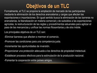 Formalmente, el TLC se propone la ampliación de mercado de los participantes
mediante la eliminación de los derechos arancelarios y cargas que afecten las
exportaciones e importaciones. En igual sentido busca la eliminación de las barreras no
arancelarias, la liberalización en materia comercial y de subsidios a las exportaciones
agrícolas, la restructuración de las reglas y procedimientos aduanales para agilizar el
paso de las mercancías y unificar las normas fitosanitarias y de otra índole.
Los principales objetivos de un TLC son:
-Eliminar barreras que afecten o mermen el comercio.
-Promover las condiciones para una competencia justa.
-Incrementar las oportunidades de inversión.
-Proporcionar una protección adecuada a los derechos de propiedad intelectual.
-Establecer procesos efectivos para la estimulación de la producción nacional.
-Fomentar la cooperación entre países amigos.
 