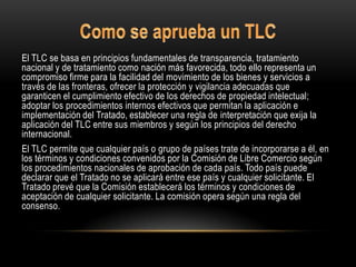 El TLC se basa en principios fundamentales de transparencia, tratamiento
nacional y de tratamiento como nación más favorecida, todo ello representa un
compromiso firme para la facilidad del movimiento de los bienes y servicios a
través de las fronteras, ofrecer la protección y vigilancia adecuadas que
garanticen el cumplimiento efectivo de los derechos de propiedad intelectual;
adoptar los procedimientos internos efectivos que permitan la aplicación e
implementación del Tratado, establecer una regla de interpretación que exija la
aplicación del TLC entre sus miembros y según los principios del derecho
internacional.
El TLC permite que cualquier país o grupo de países trate de incorporarse a él, en
los términos y condiciones convenidos por la Comisión de Libre Comercio según
los procedimientos nacionales de aprobación de cada país. Todo país puede
declarar que el Tratado no se aplicará entre ese país y cualquier solicitante. El
Tratado prevé que la Comisión establecerá los términos y condiciones de
aceptación de cualquier solicitante. La comisión opera según una regla del
consenso.
 