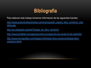 Para elaborar este trabajo tomamos informacion de las siguientes fuentes:
http://www.productosdecolombia.com/main/guia/tlc_paises_libre_comercio_colo
mbia.asp
http://es.wikipedia.org/wiki/Tratado_de_libre_comercio
http://www.portafolio.co/negocios/union-europea-dio-luz-verde-un-tlc-colombia
http://www.monografias.com/trabajos16/tratado-libre-comercio/tratado-libre-
comercio.shtml
 