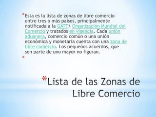 * Esta es la lista de zonas de libre comercio
    entre tres o más países, principalmente
    notificada a la GATT/ Organización Mundial del
    Comercio y tratados en vigencia. Cada unión
    aduanera, comercio común o una unión
    económica y monetaria cuenta con una zona de
    libre comercio. Los pequeños acuerdos, que
    son parte de uno mayor no figuran.
*



           *
 