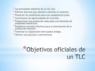 * Los principales objetivos de un TLC son:
* Eliminar barreras que afecten o mermen el comercio.
* Promover las condiciones para una competencia justa.
* Incrementar las oportunidades de inversión.
* Proporcionar una protección adecuada a los derechos de
  propiedad intelectual.
* Establecer procesos efectivos para la estimulación de la
  producción nacional.
* Fomentar la cooperación entre países amigos.
* Ofrecer una solución a controversias.




         *
 