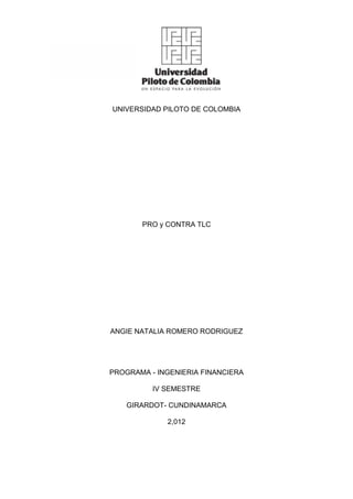 UNIVERSIDAD PILOTO DE COLOMBIA




       PRO y CONTRA TLC




ANGIE NATALIA ROMERO RODRIGUEZ




PROGRAMA - INGENIERIA FINANCIERA

          IV SEMESTRE

    GIRARDOT- CUNDINAMARCA

             2,012
 