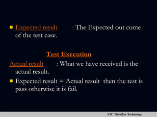 Expected result : The Expected out come of the test case.   Test Execution Actual result   : What we have received is the actual result. Expected result = Actual result  then the test is pass otherwise it is fail. 