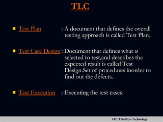 TLC Test Plan : A document that defines the overall    testing approach is called Test Plan. Test Case Design : Document that defines what is    selected to test,and describes the    expected result is called Test    Design.Set of procedures inorder to    find out the defects. Test Execution : Executing the test cases. 