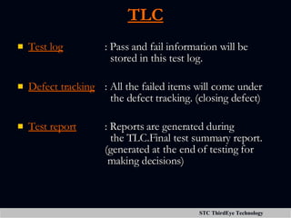 TLC Test log : Pass and fail information will be    stored in this test log. Defect tracking : All the failed items will come under    the defect tracking. (closing defect) Test report : Reports are generated during    the TLC.Final test summary report.  (generated at the end of testing for   making decisions) 