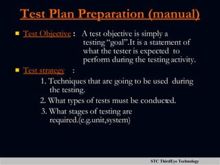Test Plan Preparation (manual) Test Objective  :  A test objective is simply a   testing “goal”.It is a statement of   what the tester is expected  to   perform during the testing activity.  Test strategy   : 1.   Techniques that are going to be used  during    the testing. 2. What types of tests must be conducted.   3. What stages of testing are    required.(e.g.unit,system)  