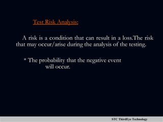 Test Risk Analysis: A risk is a condition that can result in a loss.The risk that may occur/arise during the analysis of the testing. * The probability that the negative event      will occur. 