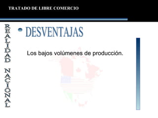 Los bajos volúmenes de producción.
TRATADO DE LIBRE COMERCIO
 