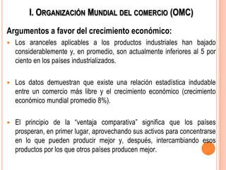 I. ORGANIZACIÓN MUNDIAL DEL COMERCIO (OMC)
Argumentos a favor del crecimiento económico:
 Los aranceles aplicables a los productos industriales han bajado
considerablemente y, en promedio, son actualmente inferiores al 5 por
ciento en los países industrializados.
 Los datos demuestran que existe una relación estadística indudable
entre un comercio más libre y el crecimiento económico (crecimiento
económico mundial promedio 8%).
 El principio de la ―ventaja comparativa‖ significa que los países
prosperan, en primer lugar, aprovechando sus activos para concentrarse
en lo que pueden producir mejor y, después, intercambiando esos
productos por los que otros países producen mejor.
 