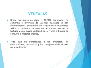 VENTAJAS


Desde que entró en vigor el TLCAN, los niveles de
comercio e inversión de las tres naciones se han
incrementado, generando un crecimiento económico
sólido y constante, la creación de nuevos puestos de
trabajo y una mayor variedad de servicios y bienes de
consumo a mejores precios.



Todo esto ha beneficiado a las empresas, los
consumidores, las familias y los trabajadores de los tres
países miembros.

 