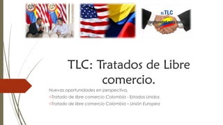 TLC: Tratados de Libre
comercio.
Nuevas oportunidades en perspectiva.
oTratado de libre comercio Colombia - Estados Unidos
oTratado de libre comercio Colombia – Unión Europea
 