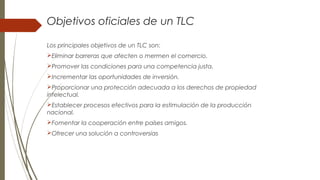 Objetivos oficiales de un TLC
Los principales objetivos de un TLC son:
Eliminar barreras que afecten o mermen el comercio.
Promover las condiciones para una competencia justa.
Incrementar las oportunidades de inversión.
Proporcionar una protección adecuada a los derechos de propiedad
intelectual.
Establecer procesos efectivos para la estimulación de la producción
nacional.
Fomentar la cooperación entre países amigos.
Ofrecer una solución a controversias
 