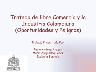 Tratado de libre Comercio y la
Industria Colombiana
(Oportunidades y Peligros)
Trabajo Presentado Por:
Paula Andrea Aragón
María Alejandra López
Isabella Bonnelo
 
