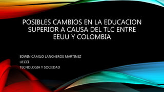 POSIBLES CAMBIOS EN LA EDUCACION
SUPERIOR A CAUSA DEL TLC ENTRE
EEUU Y COLOMBIA
EDWIN CAMILO LANCHEROS MARTINEZ
UECCI
TECNOLOGIA Y SOCIEDAD
 