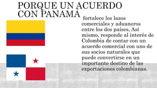 fortalece los lazos
comerciales y aduaneros
entre los dos países, Así
mismo, responde al interés de
Colombia de contar con un
acuerdo comercial con uno de
sus socios naturales que
puede convertirse en un
importante destino de las
exportaciones colombianas.
 
