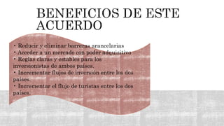 • Reducir y eliminar barreras arancelarias
• Acceder a un mercado con poder adquisitivo
• Reglas claras y estables para los
inversionistas de ambos países.
• Incrementar flujos de inversión entre los dos
países.
• Incrementar el flujo de turistas entre los dos
países.
 
