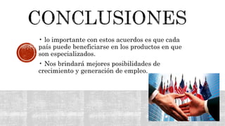 • lo importante con estos acuerdos es que cada
país puede beneficiarse en los productos en que
son especializados.
• Nos brindará mejores posibilidades de
crecimiento y generación de empleo.
 