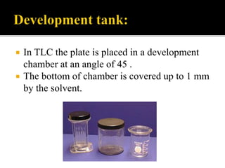  In TLC the plate is placed in a development
chamber at an angle of 45 .
 The bottom of chamber is covered up to 1 mm
by the solvent.
 