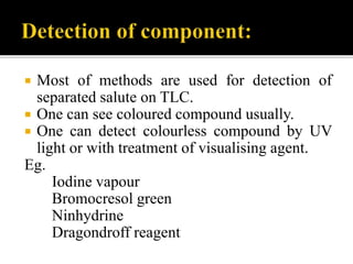  Most of methods are used for detection of
separated salute on TLC.
 One can see coloured compound usually.
 One can detect colourless compound by UV
light or with treatment of visualising agent.
Eg.
Iodine vapour
Bromocresol green
Ninhydrine
Dragondroff reagent
 