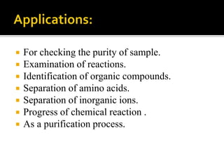  For checking the purity of sample.
 Examination of reactions.
 Identification of organic compounds.
 Separation of amino acids.
 Separation of inorganic ions.
 Progress of chemical reaction .
 As a purification process.
 