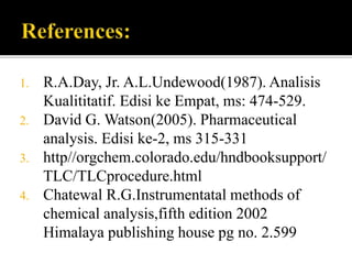 1. R.A.Day, Jr. A.L.Undewood(1987). Analisis
Kualititatif. Edisi ke Empat, ms: 474-529.
2. David G. Watson(2005). Pharmaceutical
analysis. Edisi ke-2, ms 315-331
3. http//orgchem.colorado.edu/hndbooksupport/
TLC/TLCprocedure.html
4. Chatewal R.G.Instrumentatal methods of
chemical analysis,fifth edition 2002
Himalaya publishing house pg no. 2.599
 