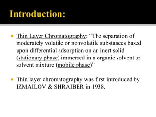  Thin Layer Chromatography: “The separation of
moderately volatile or nonvolatile substances based
upon differential adsorption on an inert solid
(stationary phase) immersed in a organic solvent or
solvent mixture (mobile phase)”
 Thin layer chromatography was first introduced by
IZMAILOV & SHRAIBER in 1938.
 