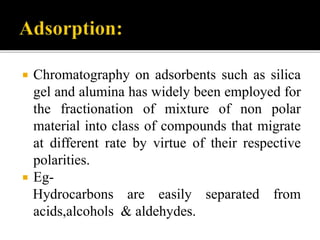  Chromatography on adsorbents such as silica
gel and alumina has widely been employed for
the fractionation of mixture of non polar
material into class of compounds that migrate
at different rate by virtue of their respective
polarities.
 Eg-
Hydrocarbons are easily separated from
acids,alcohols & aldehydes.
 