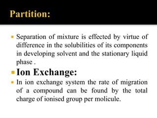  Separation of mixture is effected by virtue of
difference in the solubilities of its components
in developing solvent and the stationary liquid
phase .
Ion Exchange:
 In ion exchange system the rate of migration
of a compound can be found by the total
charge of ionised group per molicule.
 