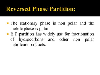  The stationary phase is non polar and the
mobile phase is polar .
 R P partition has widely use for fractionation
of hydrocorbons and other non polar
petroleum products.
 