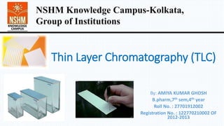 Thin Layer Chromatography (TLC)
By: AMIYA KUMAR GHOSH
B.pharm,7th sem,4th year
Roll No. : 27701912002
Registration No. : 122770210002 OF
2012-2013
NSHM Knowledge Campus-Kolkata,
Group of Institutions
 