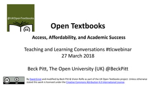 Open Textbooks
Access, Affordability, and Academic Success
Teaching and Learning Conversations #tlcwebinar
27 March 2018
Beck Pitt, The Open University (UK) @BeckPitt
By David Ernst and modified by Beck Pitt & Vivien Rolfe as part of the UK Open Textbooks project. Unless otherwise
stated this work is licensed under the Creative Commons Attribution 4.0 International License.
 